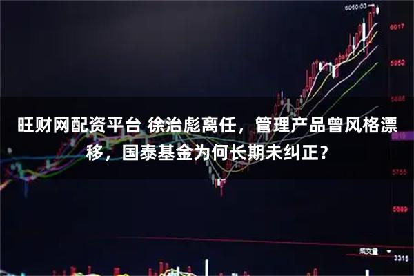 旺财网配资平台 徐治彪离任，管理产品曾风格漂移，国泰基金为何长期未纠正？