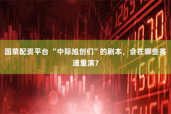 国荣配资平台 “中际旭创们”的剧本，会在哪些赛道重演？