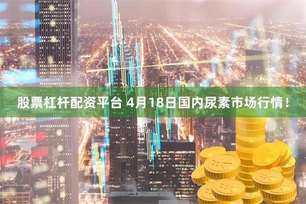 股票杠杆配资平台 4月18日国内尿素市场行情！