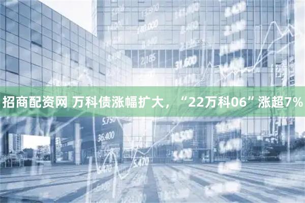 招商配资网 万科债涨幅扩大，“22万科06”涨超7%