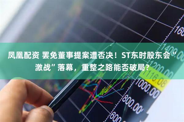 凤凰配资 罢免董事提案遭否决！ST东时股东会“激战”落幕，重整之路能否破局？