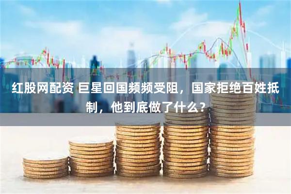 红股网配资 巨星回国频频受阻，国家拒绝百姓抵制，他到底做了什么？