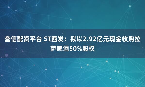 誉信配资平台 ST西发：拟以2.92亿元现金收购拉萨啤酒50%股权