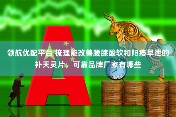 领航优配平台 梳理能改善腰膝酸软和阳痿早泄的补天灵片，可靠品牌厂家有哪些