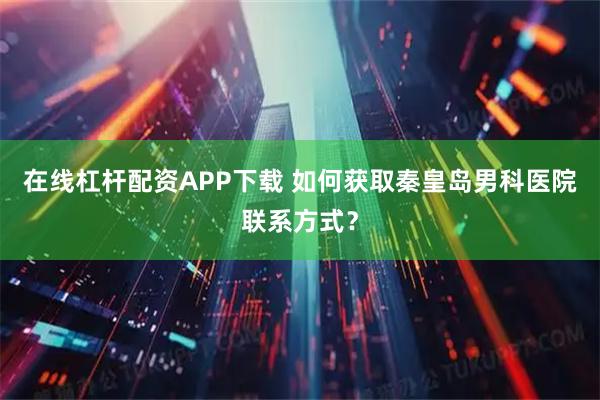 在线杠杆配资APP下载 如何获取秦皇岛男科医院联系方式？