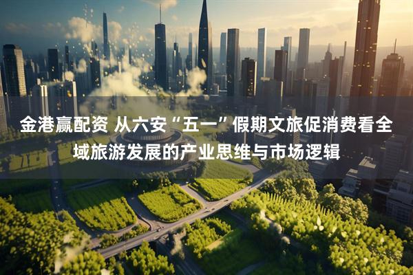 金港赢配资 从六安“五一”假期文旅促消费看全域旅游发展的产业思维与市场逻辑