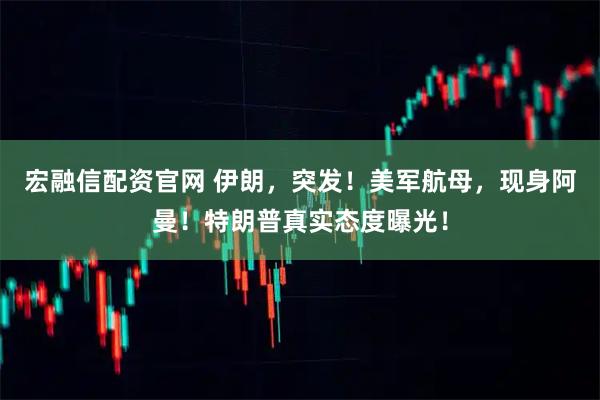 宏融信配资官网 伊朗，突发！美军航母，现身阿曼！特朗普真实态度曝光！