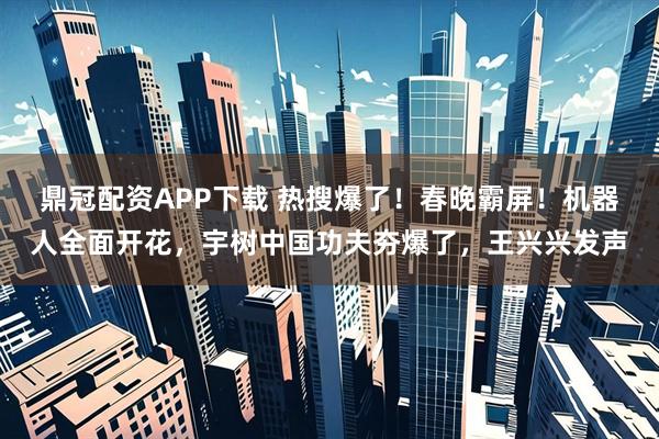 鼎冠配资APP下载 热搜爆了！春晚霸屏！机器人全面开花，宇树中国功夫夯爆了，王兴兴发声